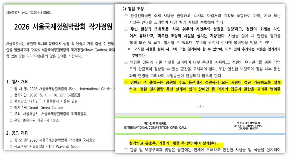 이미지는 두 쪽의 문서를 나란히 배치한 화면이다. 왼쪽은 공고 개요, 오른쪽은 정원 조성 관련 세부 지침 페이지이다.  왼쪽 문서 상단에는 “서울특별시 공고 제2025-3186호”라고 쓰여 있다.  그 아래 큰 제목으로 “2026 서울국제정원박람회 작가정원”이라고 적혀 있다.  제목 아래 본문에는 다음과 같은 안내 문구가 있다. 서울특별시는 정원이 도시의 문화이자 생활 속 예술로 자리 잡을 수 있도록 기반을 마련하고자 “2026 서울국제정원박람회 작가정원(Show Garden)” 국제공모를 진행하며, 역량 있는 정원 디자이너들의 많은 참여를 바란다는 내용이다.  그 아래 “1. 행사 개요”라는 항목이 있다. • 행사명: 2026 서울국제정원박람회(Seoul International Garden Show) • 행사기간: 2026년 5월부터 10월까지, 총 6개월간 • 행사장소: 대한민국 서울특별시 서울숲 일원 • 행사주제: Seoul, Green Culture • 주최: 서울특별시, 서울국제정원박람회 조직위원회 • 운영: ㈜위윈 커뮤니케이션즈  그 아래 “2. 공모 개요” 항목이 있다. • 공모명: 2026 서울국제정원박람회 작가정원 국제공모 • 공모주제: 서울(流), The Wave of Seoul  오른쪽 문서 상단에는 “2) 정원 조성”이라는 제목이 있다.  그 아래 항목별 지침이 나열되어 있다. • 환경친화적인 소재 사용을 권장하고, 소재의 마감처리 계획도 포함해야 하며, 기타 모든 시설은 안전을 고려하여 마감 처리 계획을 수립해야 한다. • 주변 환경과 조화로운 ‘식재 위주의 자연적인 정원’을 권장하고, 정원의 소재는 자연에서 유래하고, 과도한 조형적 시설물 설치를 지양한다. 시설물 설치 시 안전성 평가를 통해 보완 및 교체, 철거할 수 있으며, 부적합 판정 시 불이익을 받을 수 있다. ※ 과도한 시설물 설치 시 교체 또는 철거해야 할 수 있으며, 이로 인해 추가되는 비용은 참가자가 부담한다. • 인접한 정원과 기존 시설을 고려하여 내부 동선을 계획하고, 정원의 유지관리를 위한 작업 동선과 관람객이 감상할 수 있는 공간을 고려해야 한다. 또한 인접한 보행로와 정원 내부 동선의 연결을 고려하여 보행동선이 단절되지 않도록 한다.  이 중 한 문장이 노란색 형광펜으로 강조되어 있다. 강조된 문장은 다음과 같다. “정원의 주 출입구는 공원의 주요 동선에서 정원까지 모든 사람이 접근 가능하도록 설계하고, 정원 전시관람 동선 설계에 있어 장애인 등 약자의 접근과 관람을 고려한 범위를 포함한다.”  페이지 하단 중앙에는 페이지 번호 “- 8 -”이 있다.  오른쪽 하단 영역에는 “작가정원 국제공모”라는 한글 제목과 함께 영어로 “INTERNATIONAL COMPETITION OPEN CALL”이 적혀 있다.  오른쪽 상단에는 로고와 함께 “서울국제정원박람회 Seoul International Garden Show”라는 영문·국문 병기가 있다.  하단에는 추가 지침 문장이 이어지며, “설치하고 유효폭, 기울기, 재질 등 방향하여 설계한다.”라는 문구와 “관람 및 보행약자 맞춤 공간에는 인체에 무해하고 안전한 시설물 및 식물을 설치해야 한다.”라는 내용이 포함되어 있다.